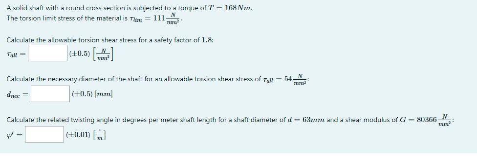 A solid shaft with a round cross section is subjected to a torque of \( T=168 \mathrm{Nm} \).
The torsion limit stress of the