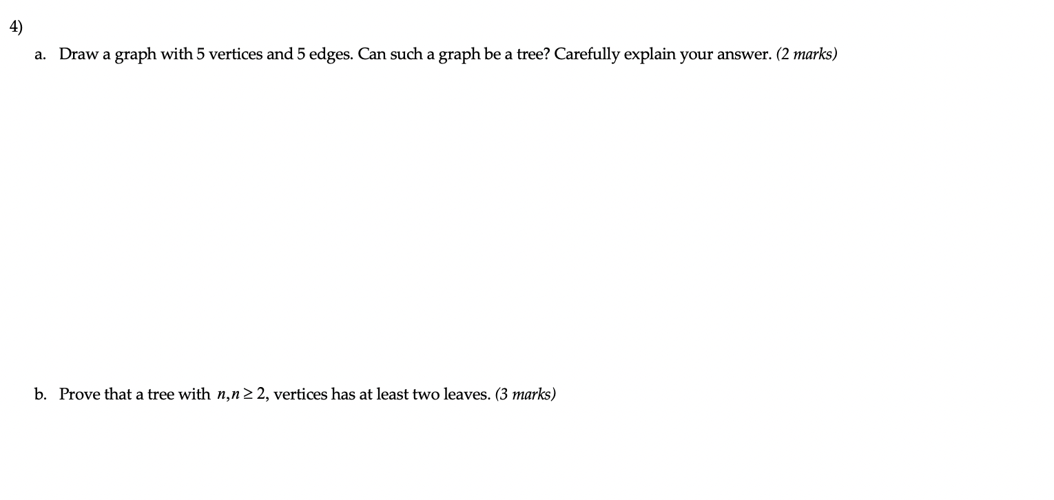 a. Draw a graph with 5 vertices and 5 edges. Can such a graph be a tree? Carefully explain your answer. (2 marks)
b. Prove th