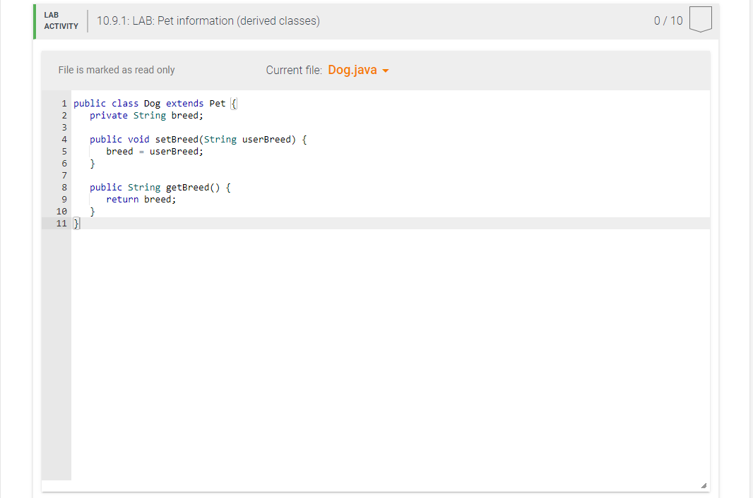 LAB
ACTIVITY
File is marked as read only
1 public class Dog extends Pet {
2
private String breed;
3
4
public void setBreed (S
