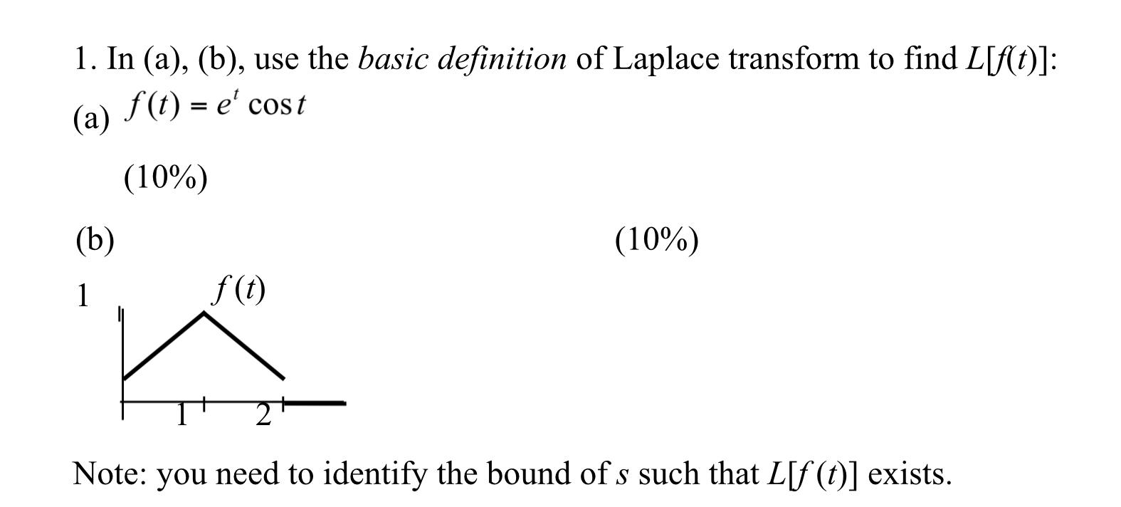 1. In (a), (b), use the basic definition of Laplace transform to find \( L[f(t)] \) :
(a) \( f(t)=e^{t} \cos t \)
(10\%)
(h)
