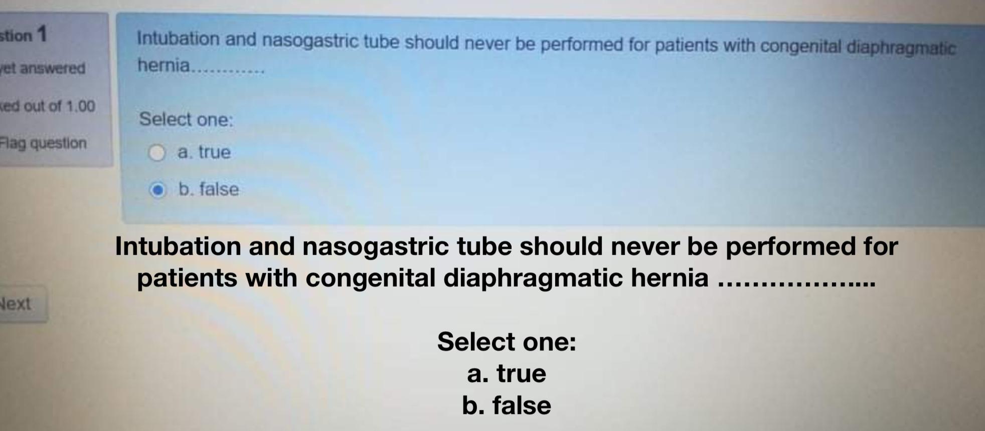 Intubation and nasogastric tube should never be performed for patients with congenital diaphragmatic hernia. Select one: a. t