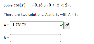 Solve \( \cos (x)=-0.18 \) on \( 0 \leq x<2 \pi \)
There are two solutions, \( A \) and \( B \), with \( A<B \).
\[
A=
\]
\[