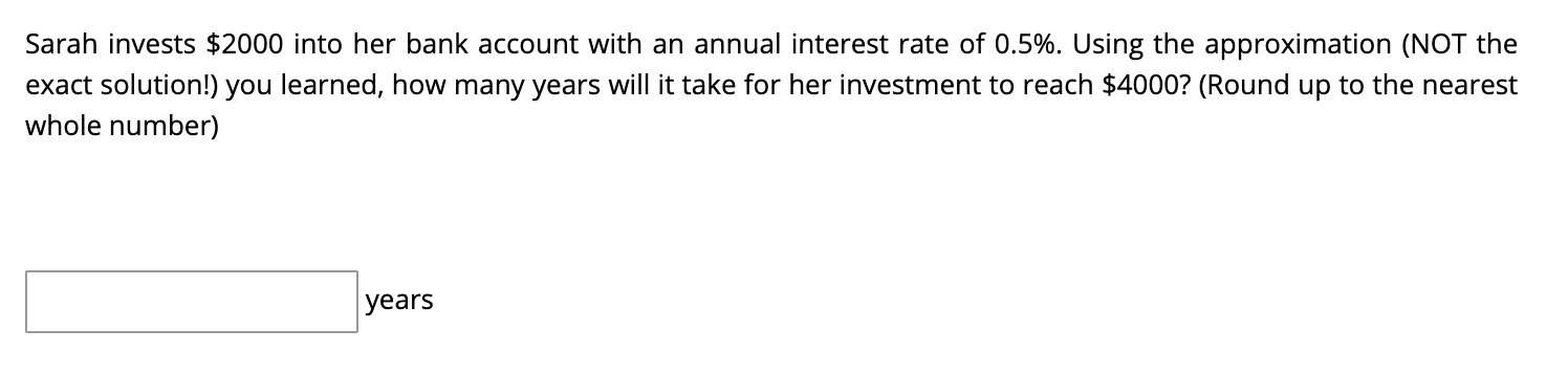 Sarah invests \( \$ 2000 \) into her bank account with an annual interest rate of \( 0.5 \% \). Using the approximation (NOT 