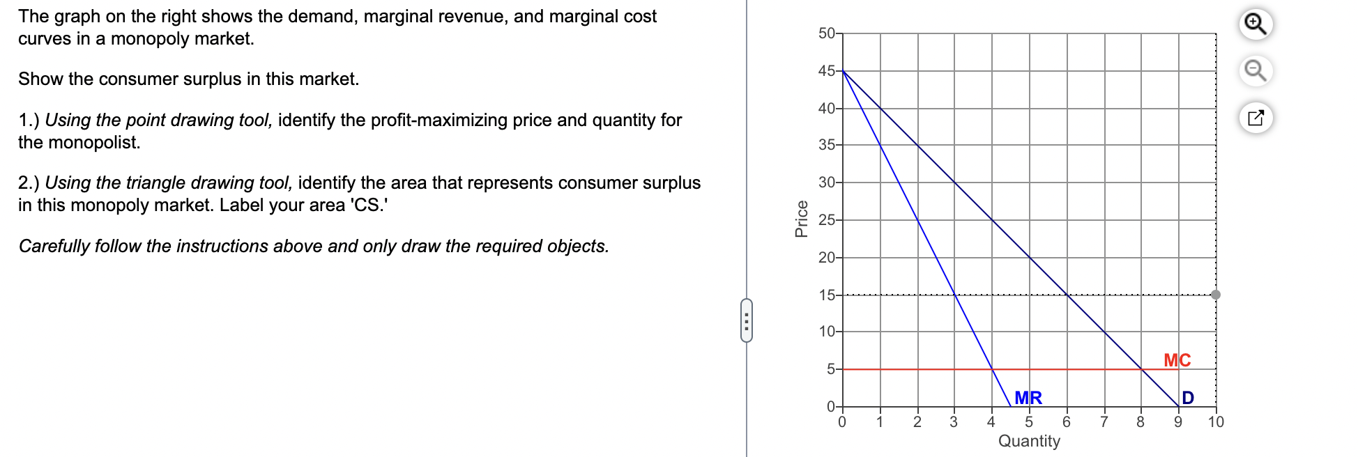 The graph on the right shows the demand, marginal revenue, and marginal cost curves in a monopoly market.
Show the consumer s