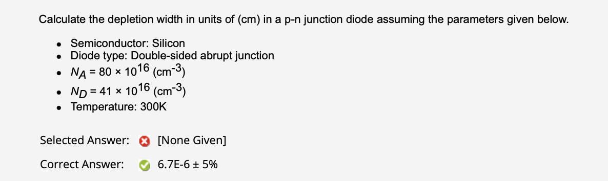 Calculate the depletion width in units of \( (\mathrm{cm}) \) in a p-n junction diode assuming the parameters given below.
- 