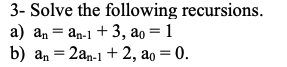3- Solve the following recursions.
a) \( a_{n}=a_{n-1}+3, a_{0}=1 \)
b) \( \mathrm{a}_{\mathrm{n}}=2 \mathrm{a}_{\mathrm{n}-1