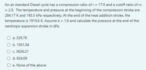 An air standard Diesel cycle has a compression ratio of \( r=17.9 \) and a cutoff ratio of rc \( =2 \).9. The temperature and