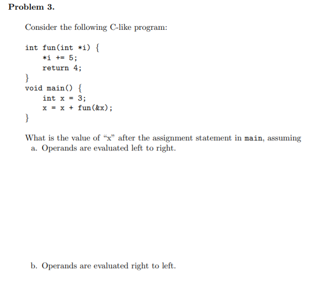 Problem 3. Consider the following C-like program: int fun(int *i) { *i += 5; return 4; void main() { int x = 3; x = x + fun(&