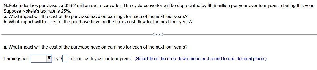 Nokela Industries purchases a \( \$ 39.2 \) million cyclo-converter. The cyclo-converter will be depreciated by \( \$ 9.8 \) 