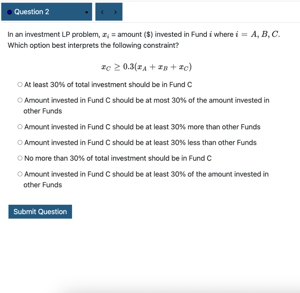 In an investment LP problem, \( x_{i}= \) amount \( (\$) \) invested in Fund \( i \) where \( i=A, B, C \). Which option best