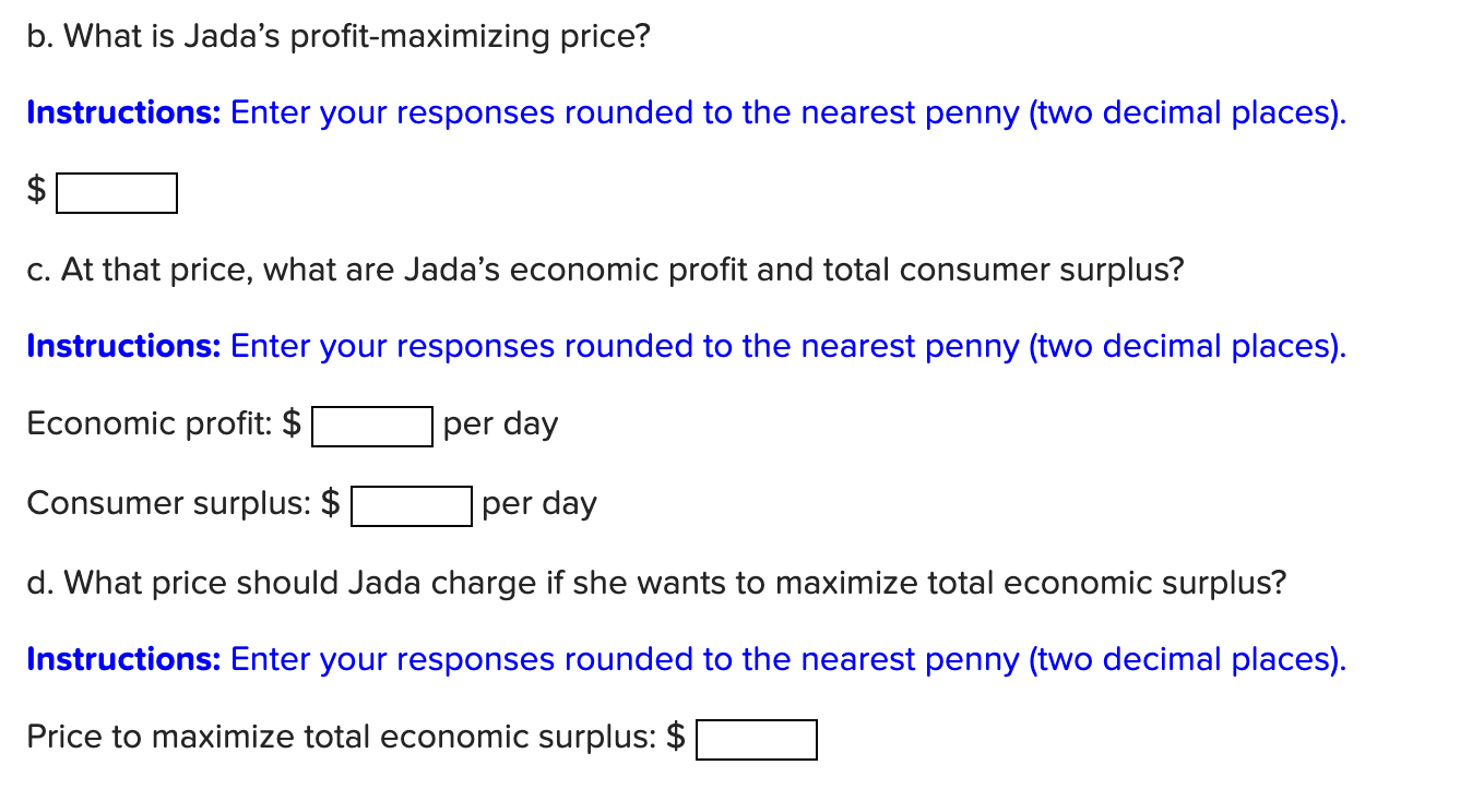 b. What is Jadas profit-maximizing price?
Instructions: Enter your responses rounded to the nearest penny (two decimal place