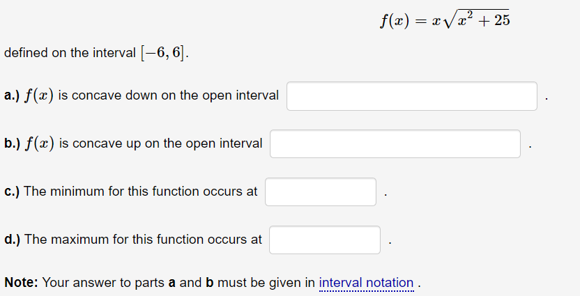 \[
f(x)=x \sqrt{x^{2}+25}
\]
defined on the interval \( [-6,6] \).
a.) \( f(x) \) is concave down on the open interval
b.) \(