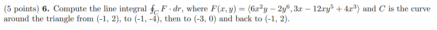 -
(5 points) 6. Compute the line integral $c F.dr, where F(x, y) = (6x²y – 2y6, 3x – 12xy) + 4x3) and C is the curve
around t