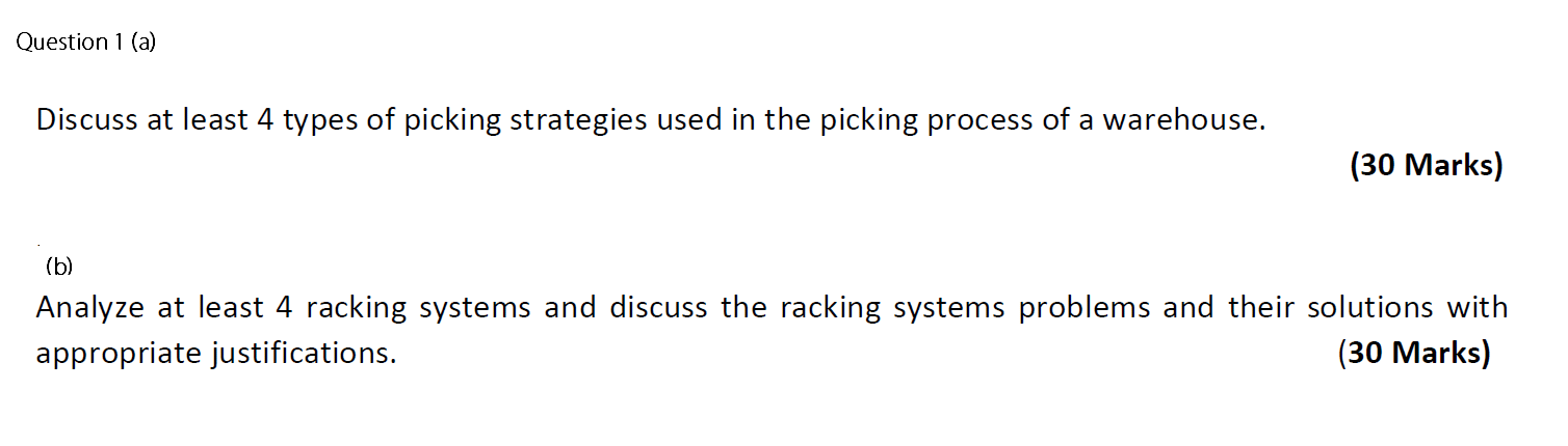 Question 1 (a)
Discuss at least 4 types of picking strategies used in the picking process of a warehouse.
(30 Marks)
(b)
Anal