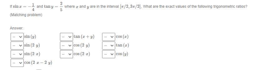 If \( \sin x=-\frac{1}{4} \) and \( \tan y=\frac{2}{5} \) where \( x \) and \( y \) are in the interval \( [\pi / 2,3 \pi / 2