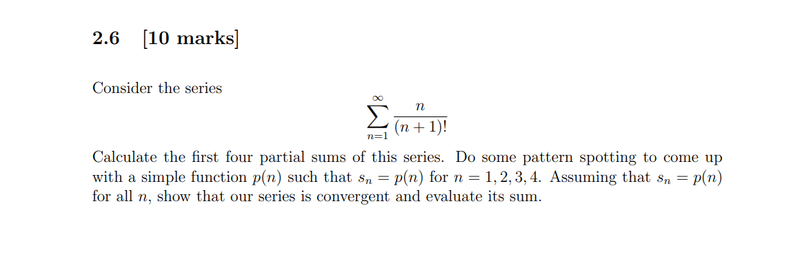 2.6 [10 marks]
Consider the series
n
n=1
(n + 1)!
Calculate the first four partial sums of this series. Do some pattern spott