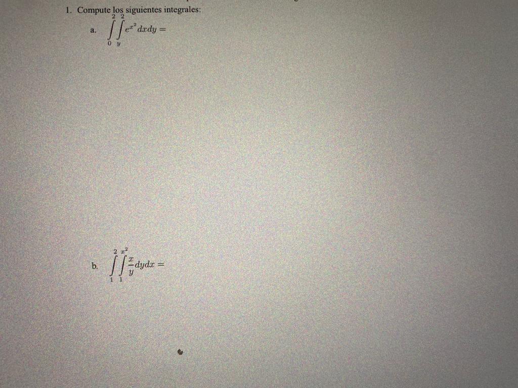1. Compute los siguientes integrales: a. \( \int_{0}^{2} \int_{y}^{2} e^{x^{2}} d x d y= \) b. \( \int_{1}^{2} \int_{1}^{x^{2
