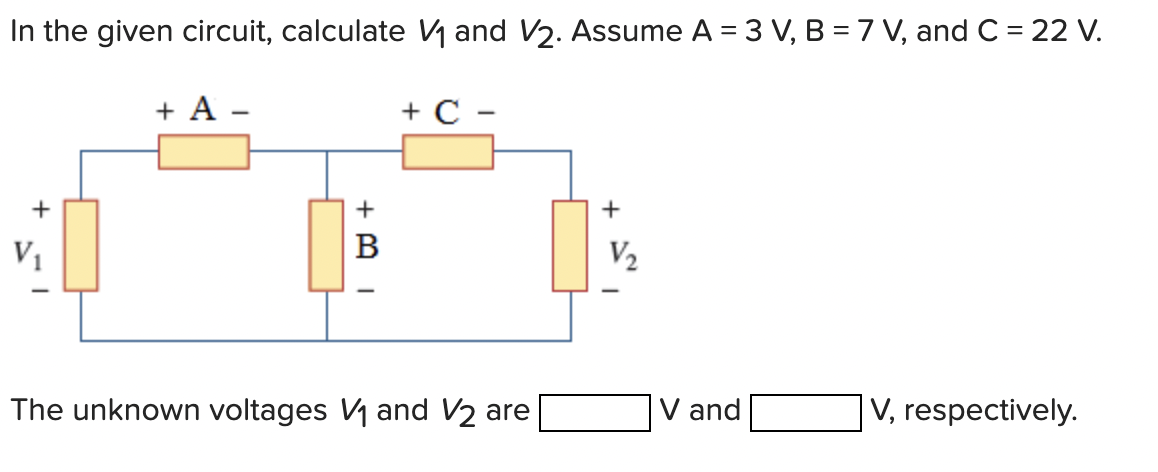 In the given circuit, calculate \( V_{1} \) and \( V_{2} \). Assume \( A=3 V, B=7 V \), and \( C=22 \mathrm{~V} \).
The unkno