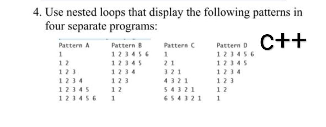 4. Use nested loops that display the following patterns in
four separate programs:
Pattern A
C++
Pattern B
Pattern C
Pattern 