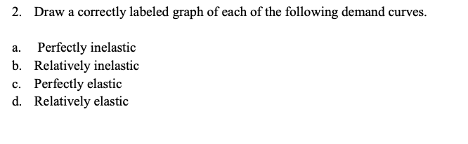 2. Draw a correctly labeled graph of each of the following demand curves.
a. Perfectly inelastic
b. Relatively inelastic
c. P