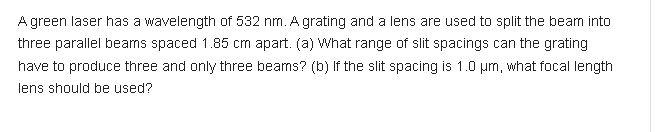A green laser has a wavelength of 532 nm. A grating and a lens are used to split the beam into
three parallel beams spaced 1.