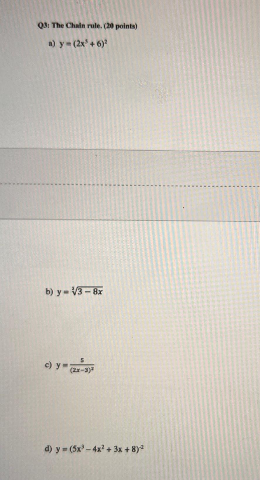 Q3: The Chain rule. ( 20 points) a) \( y=\left(2 x^{5}+6\right)^{2} \) b) \( y=\sqrt[3]{3-8 x} \) c) \( y=\frac{5}{(2 x-3)^{2