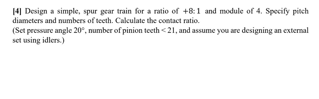 [4] Design a simple, spur gear train for a ratio of \( +8: 1 \) and module of 4 . Specify pitch diameters and numbers of teet