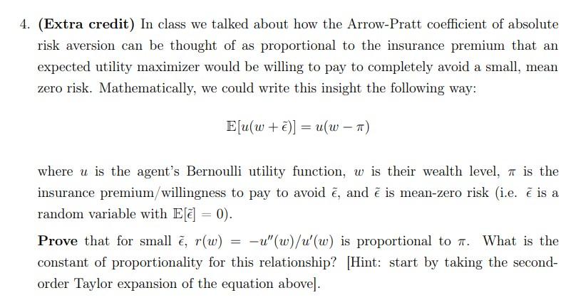 (Extra credit) In class we talked about how the Arrow-Pratt coefficient of absolute risk aversion can be thought of as propor