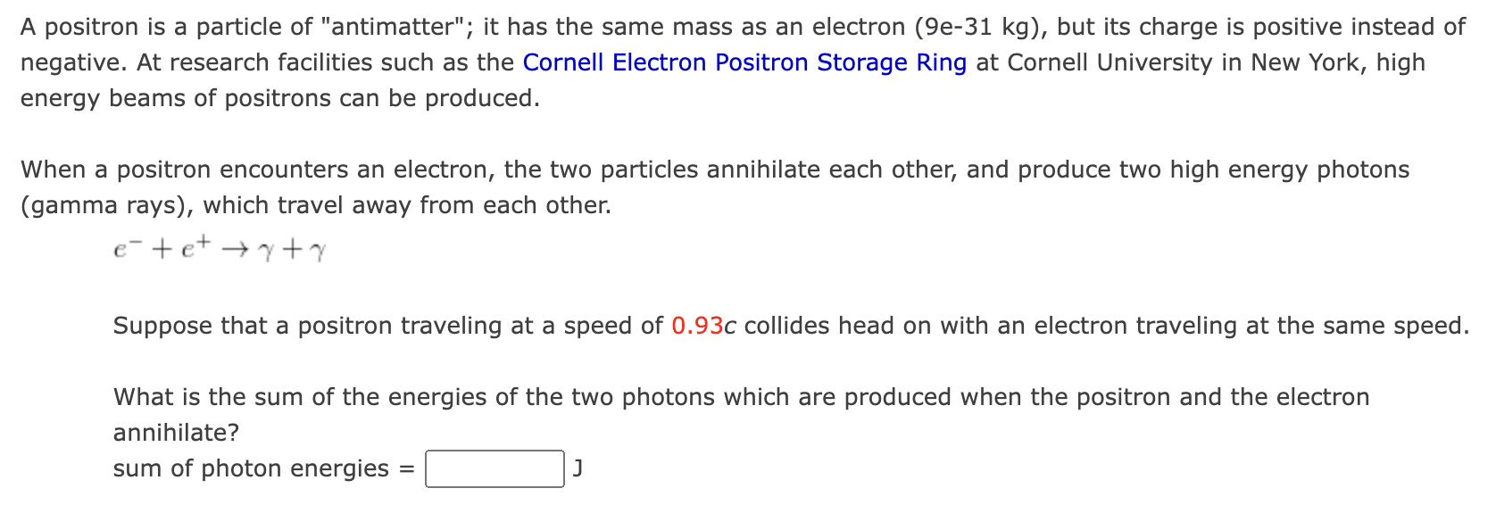 A positron is a particle of antimatter; it has the same mass as an electron (9e-31 kg), but its charge is positive instead 