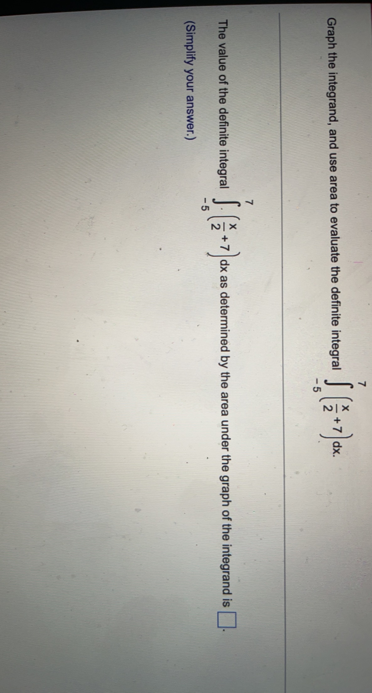 Graph the integrand, and use area to evaluate the definite integral \( \int_{-5}^{7}\left(\frac{x}{2}+7\right) d x \)
The val