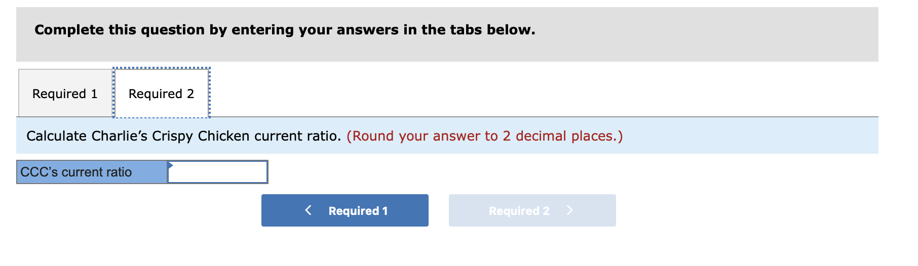 Complete this question by entering your answers in the tabs below.
Calculate Charlies Crispy Chicken current ratio. (Round y