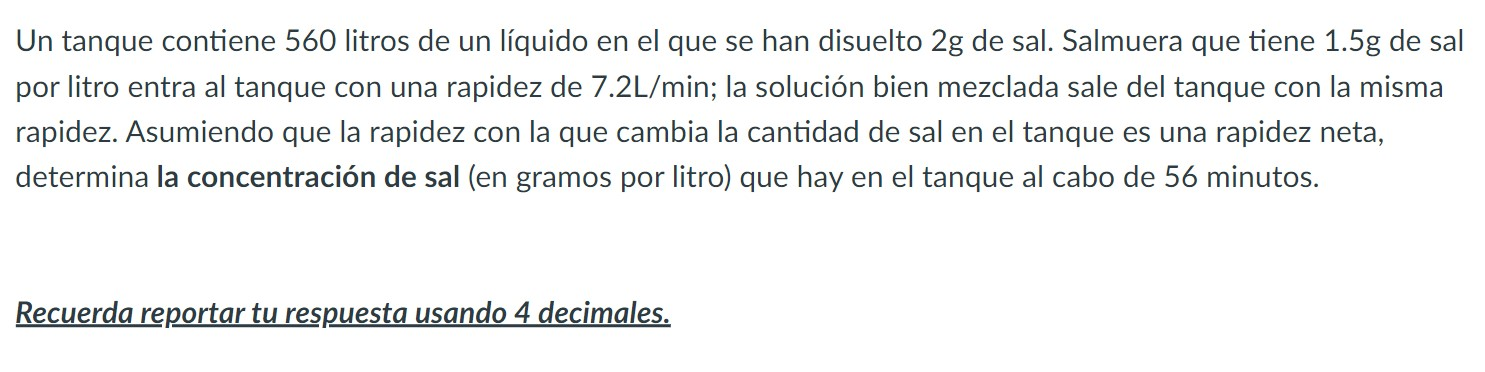 Un tanque contiene 560 litros de un líquido en el que se han disuelto \( 2 \mathrm{~g} \) de sal. Salmuera que tiene \( 1.5 \