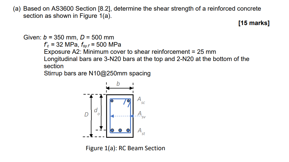 (a) Based on AS3600 Section [8.2], determine the shear strength of a reinforced concrete
section as shown in Figure 1(a).
[15