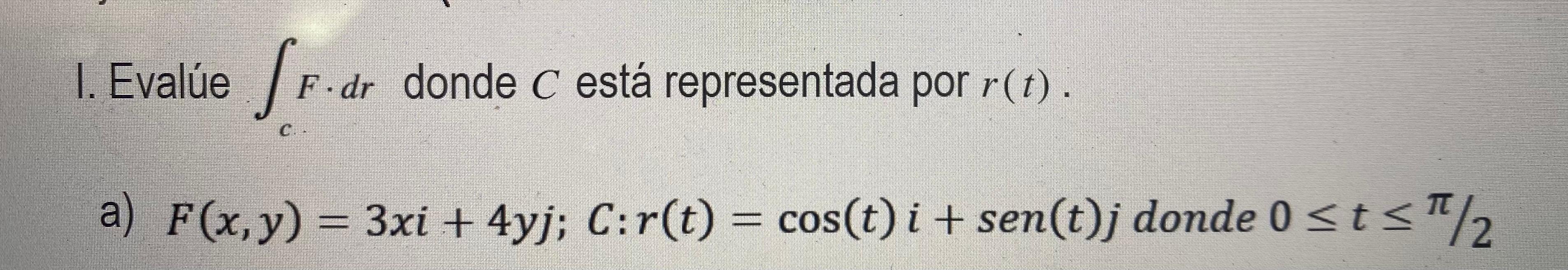 I. Evalúe \( \int_{c} F \cdot d r \) donde \( C \) está representada por \( r(t) \). a) \( F(x, y)=3 x i+4 y j ; C: r(t)=\cos