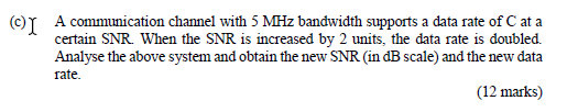 ©I A communication channel with 5 MHz bandwidth supports a data rate of C at a
certain SNR. When the SNR is increased by 2 un