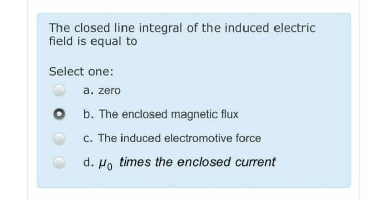 The closed line integral of the induced electric field is equal to
Select one:
a. zero
b. The enclosed magnetic flux
c. The i