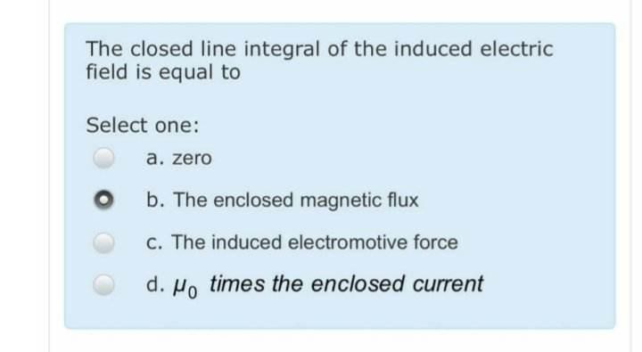 The closed line integral of the induced electric field is equal to
Select one:
a. zero
b. The enclosed magnetic flux
c. The i