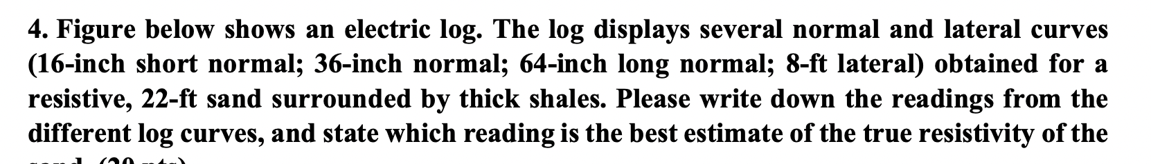 4. Figure below shows an electric log. The log displays several normal and lateral curves
(16-inch short normal; 36-inch norm