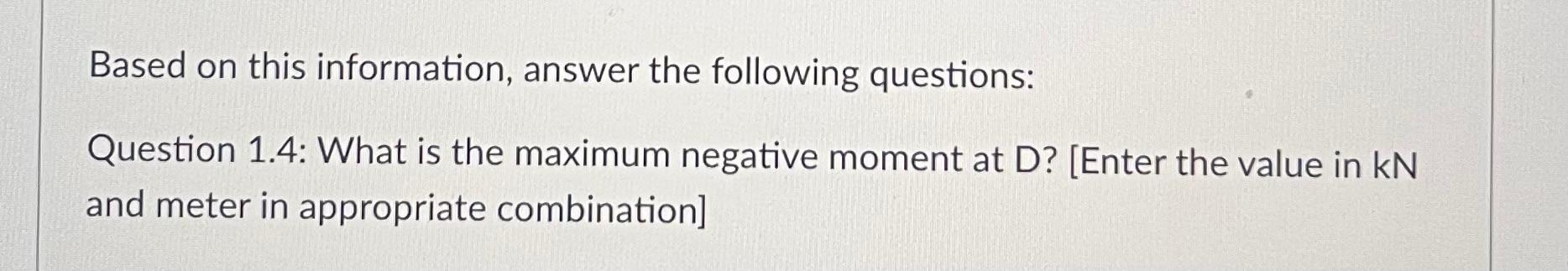 Based on this information, answer the following questions:
Question 1.4: What is the maximum negative moment at \( \mathrm{D}