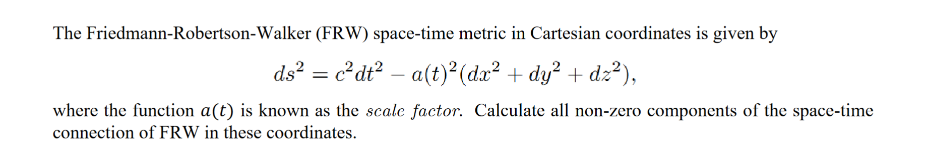 The Friedmann-Robertson-Walker (FRW) space-time metric in Cartesian coordinates is given by
ds² = c²dt² — a(t)² (dx² + dy² + 