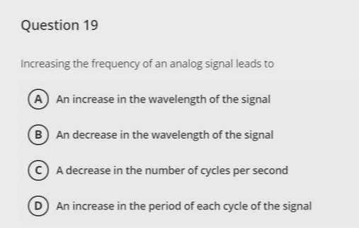 Question 19
Increasing the frequency of an analog signal leads to
A An increase in the wavelength of the signal
B An decrease