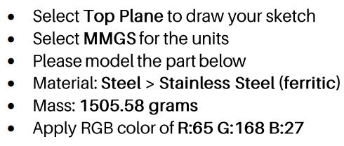 Select Top Plane to draw your sketch Select MMGS for the units Please model the part below Material: Steel > Stainless Steel