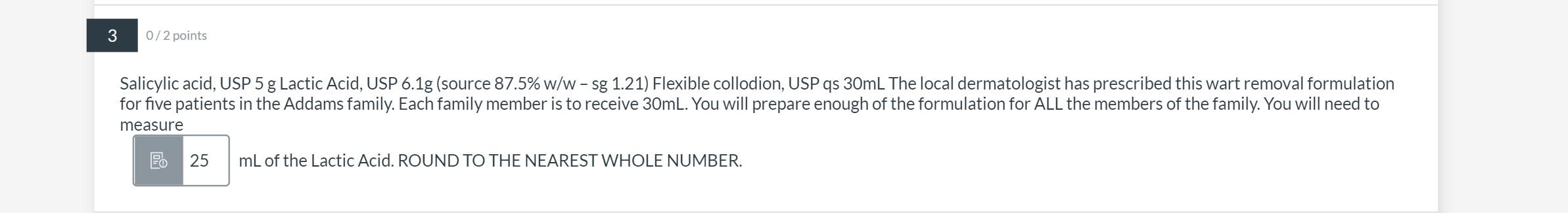 3 0/2 points Salicylic acid, USP 5 g Lactic Acid, USP 6.1g (source 87.5% w/w - sg 1.21) Flexible collodion, USP qs 30ml The l