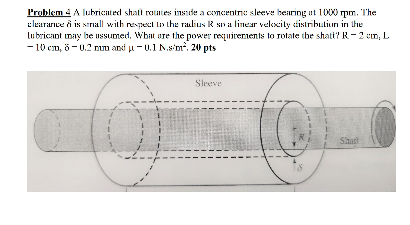 Problem 4 A lubricated shaft rotates inside a concentric sleeve bearing at \( 1000 \mathrm{rpm} \). The clearance \( \delta \