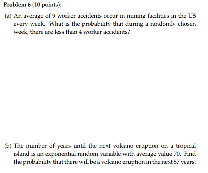 Problem 6 (10 points):
(a) An average of 9 worker accidents occur in mining facilities in the US every week. What is the prob