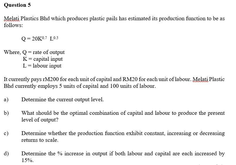 Question 5
Melati Plastics Bhd which produces plastic pails has estimated its production function to be as
follows:
Q=20K0.7 