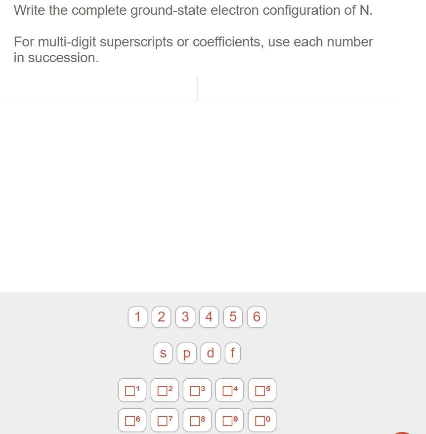 Write the complete ground-state electron configuration of N.
For multi-digit superscripts or coefficients, use each number
in