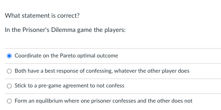 What statement is correct?
In the Prisoners Dilemma game the players:
Coordinate on the Pareto optimal outcome
Both have a b
