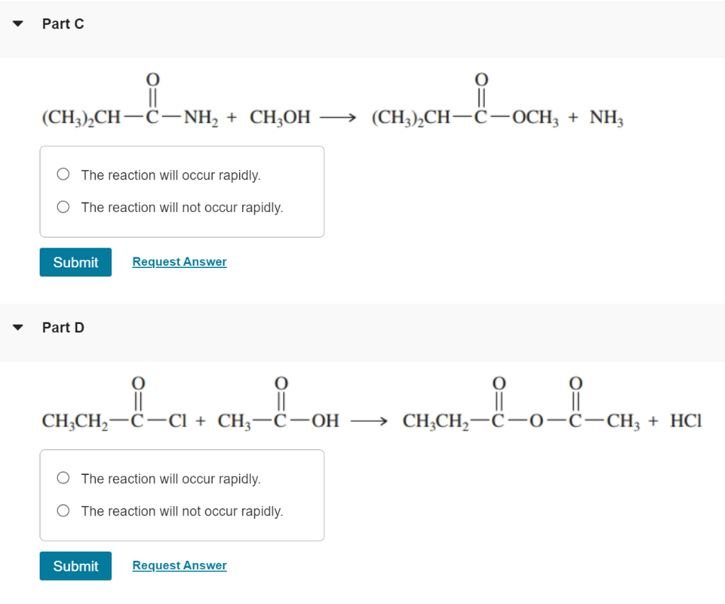 Part C
i
||
(CH,),CH–C?NH, + CH,OH ? (CH,),CH—C?OCH3 + NH
The reaction will occur rapidly.
The reaction will not occur rapidl