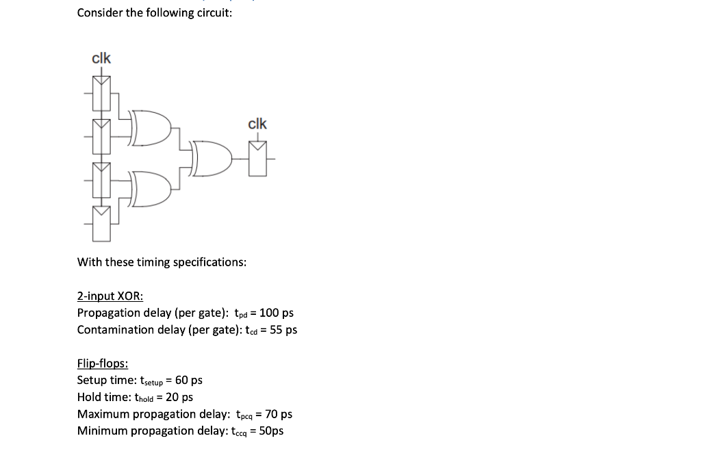 Consider the following circuit:
clk
With these timing specifications:
2-input XOR:
Propagation delay (per gate): tpd = 100 ps